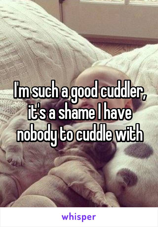 I'm such a good cuddler, it's a shame I have nobody to cuddle with