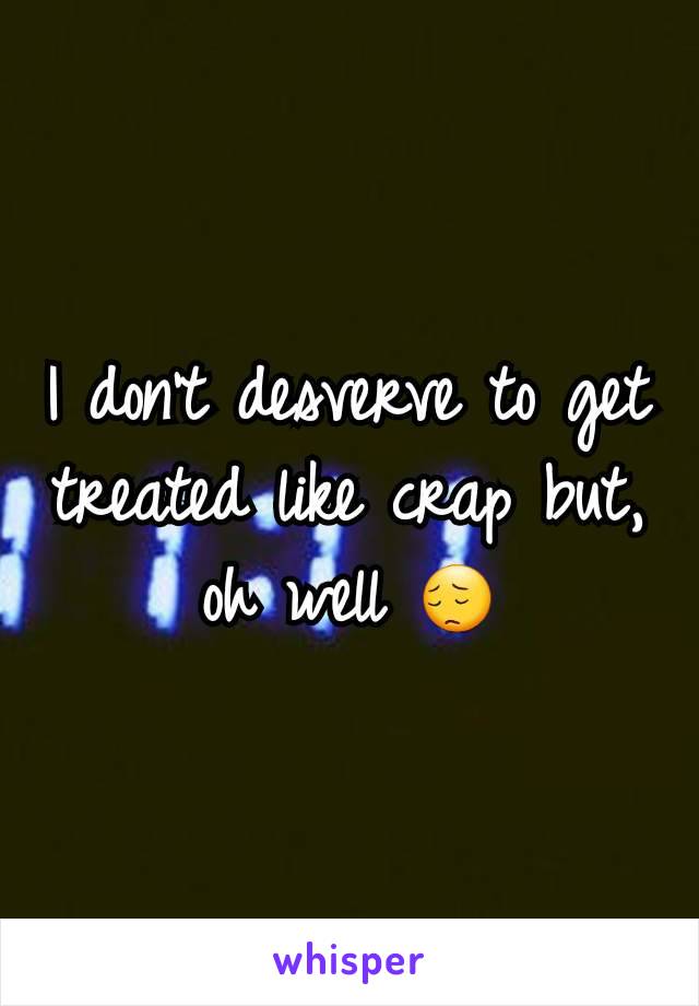 I don't desverve to get treated like crap but, oh well 😔