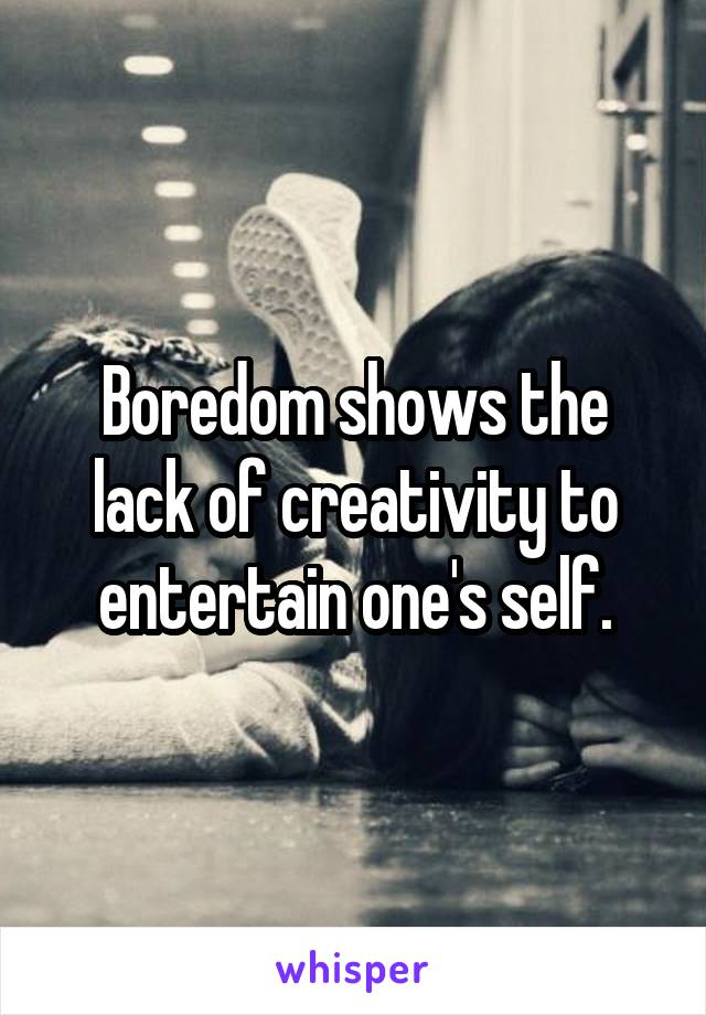 Boredom shows the lack of creativity to entertain one's self.