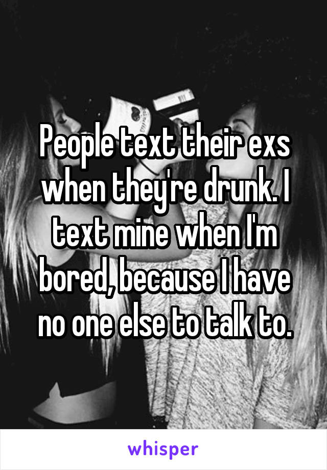 People text their exs when they're drunk. I text mine when I'm bored, because I have no one else to talk to.