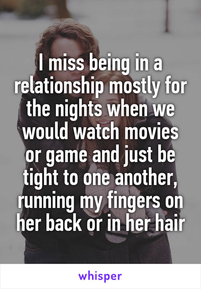I miss being in a relationship mostly for the nights when we would watch movies or game and just be tight to one another, running my fingers on her back or in her hair