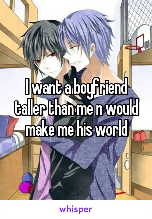 I want a boyfriend taller than me n would make me his world