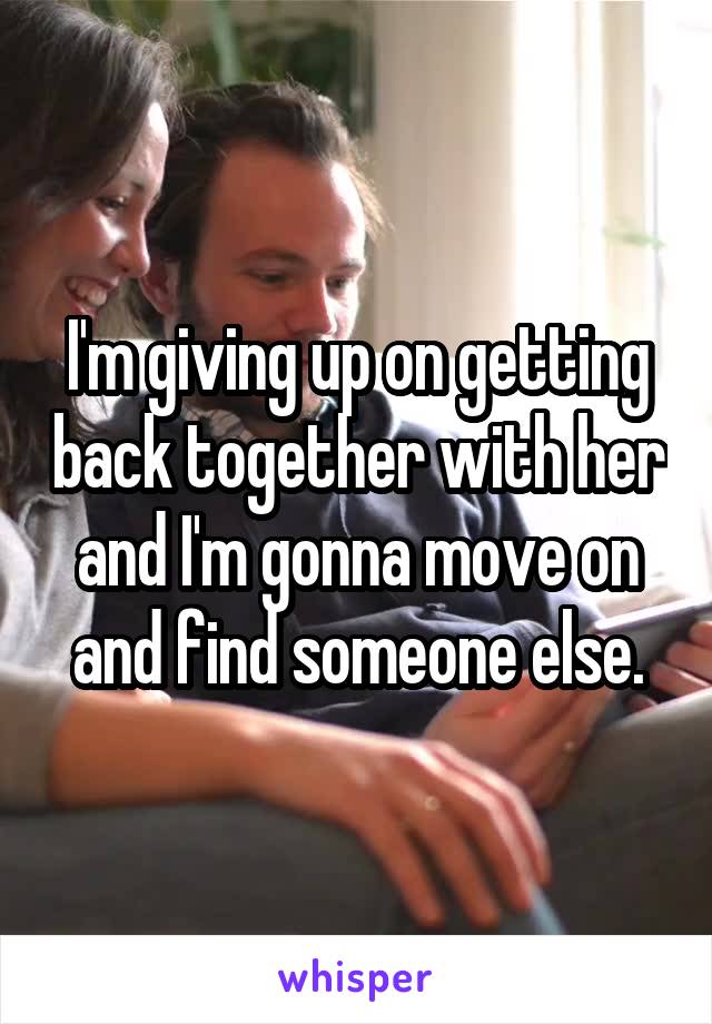 I'm giving up on getting back together with her and I'm gonna move on and find someone else.