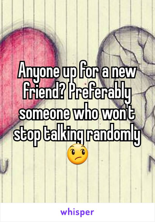 Anyone up for a new friend? Preferably someone who won't stop talking randomly 😞