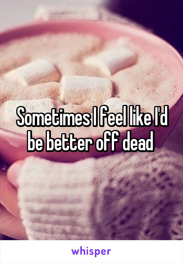 Sometimes I feel like I'd be better off dead 