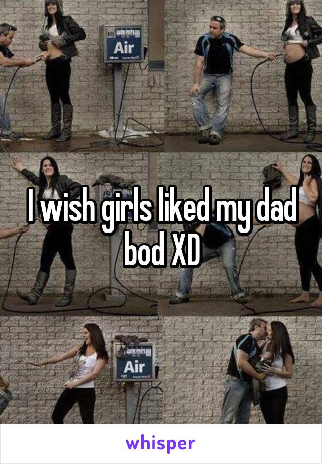 I wish girls liked my dad bod XD