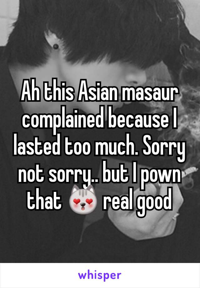 Ah this Asian masaur complained because I lasted too much. Sorry not sorry.. but I pown  that 😻 real good
