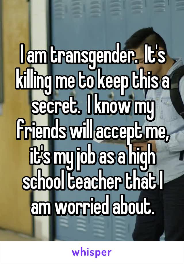 I am transgender.  It's killing me to keep this a secret.  I know my friends will accept me, it's my job as a high school teacher that I am worried about.
