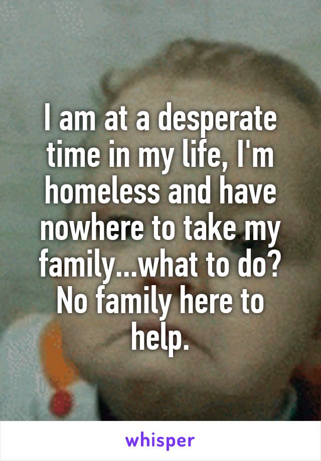 I am at a desperate time in my life, I'm homeless and have nowhere to take my family...what to do?
No family here to help.