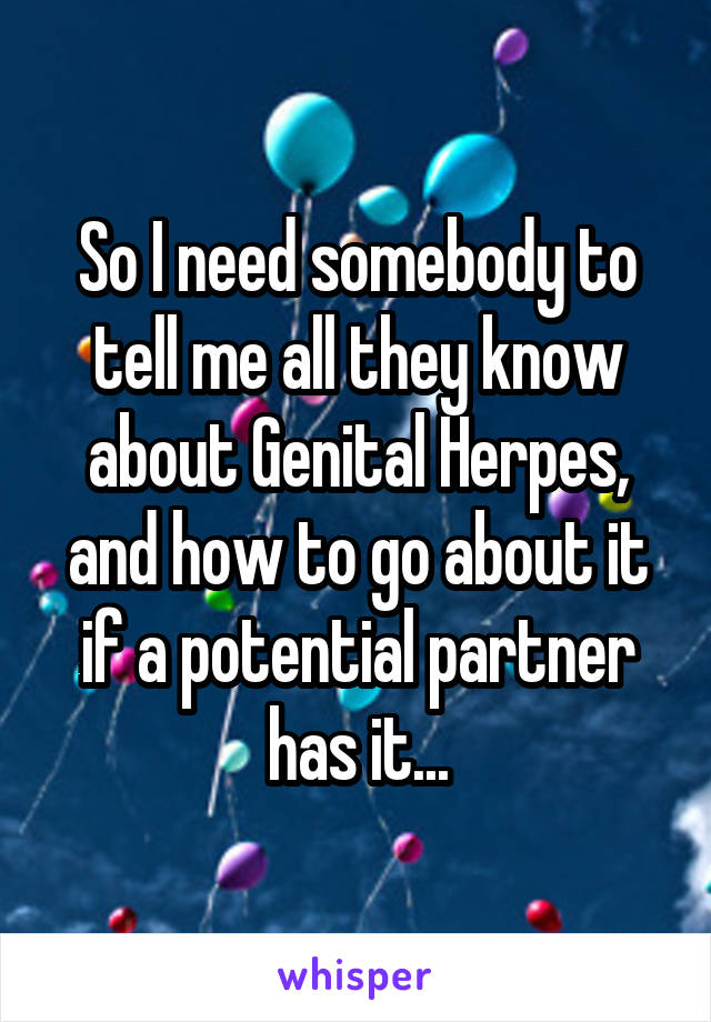 So I need somebody to tell me all they know about Genital Herpes, and how to go about it if a potential partner has it...