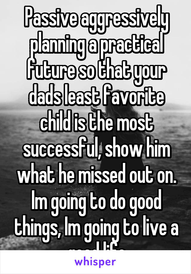 Passive aggressively planning a practical future so that your dads least favorite child is the most successful, show him what he missed out on. Im going to do good things, Im going to live a good life