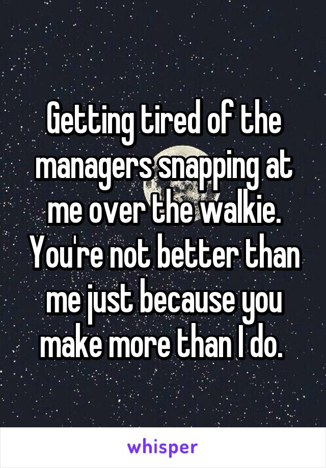 Getting tired of the managers snapping at me over the walkie. You're not better than me just because you make more than I do. 