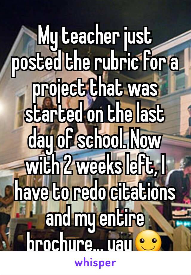My teacher just posted the rubric for a project that was started on the last day of school. Now with 2 weeks left, I  have to redo citations and my entire brochure... yay☺