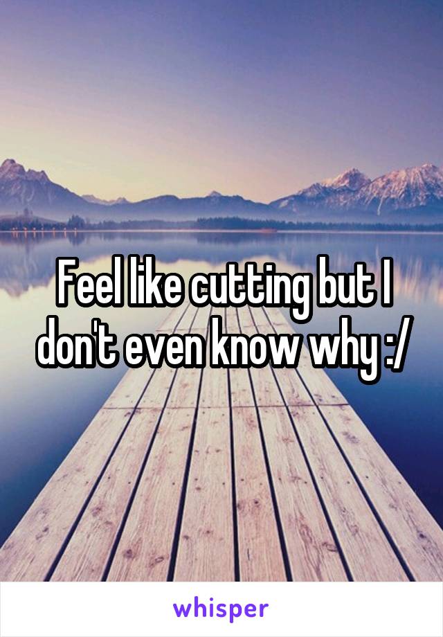 Feel like cutting but I don't even know why :/