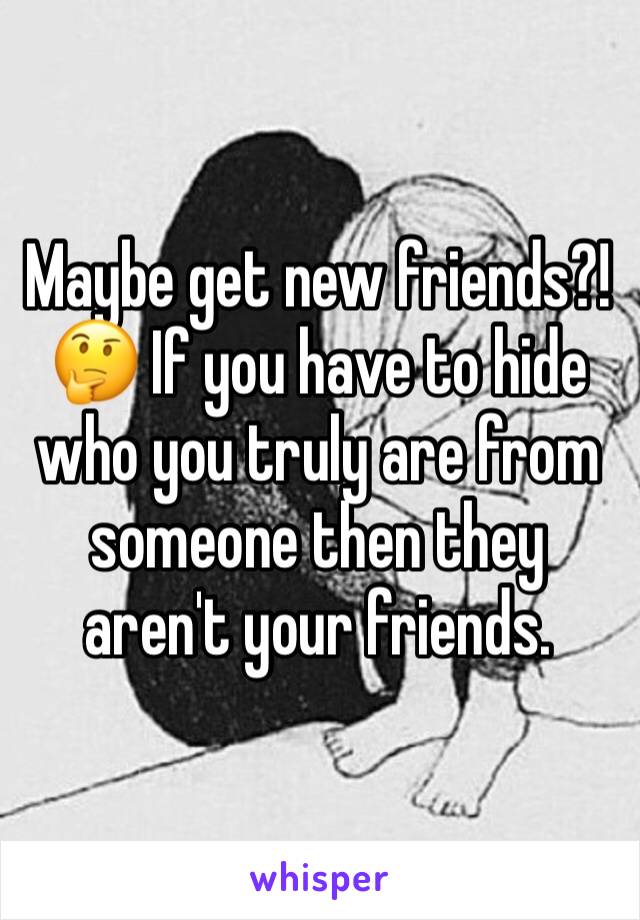 Maybe get new friends?! 🤔 If you have to hide who you truly are from someone then they aren't your friends. 