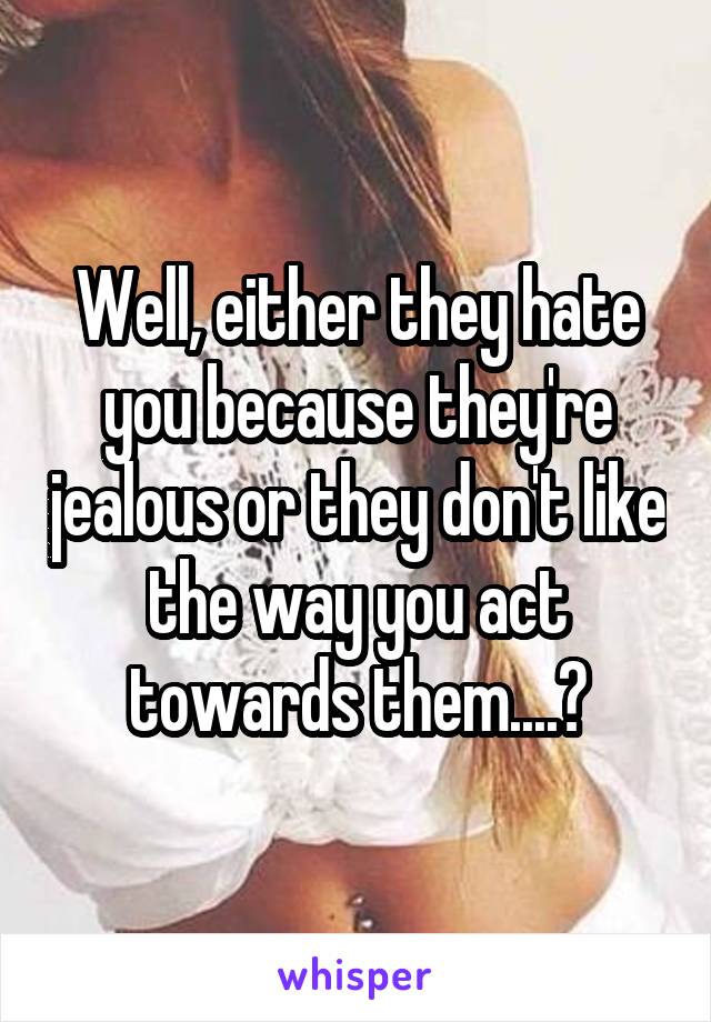 Well, either they hate you because they're jealous or they don't like the way you act towards them....?