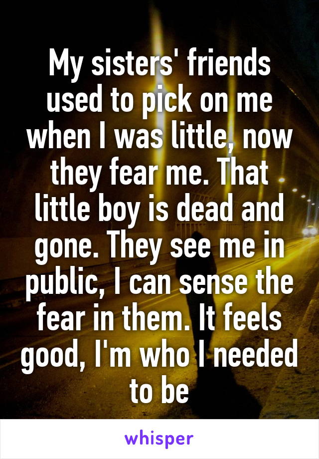 My sisters' friends used to pick on me when I was little, now they fear me. That little boy is dead and gone. They see me in public, I can sense the fear in them. It feels good, I'm who I needed to be