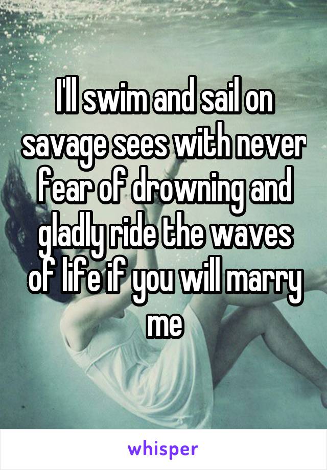 I'll swim and sail on savage sees with never fear of drowning and gladly ride the waves of life if you will marry me
