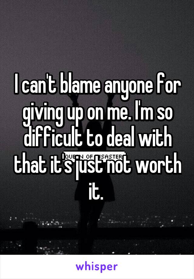 I can't blame anyone for giving up on me. I'm so difficult to deal with that it's just not worth it. 