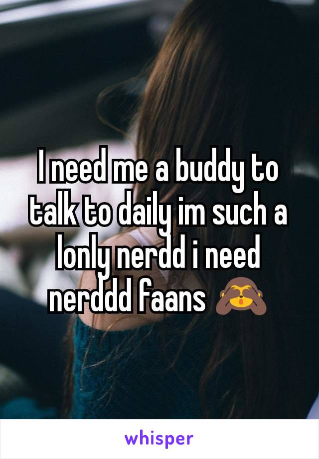 I need me a buddy to talk to daily im such a lonly nerdd i need nerddd faans 🙈