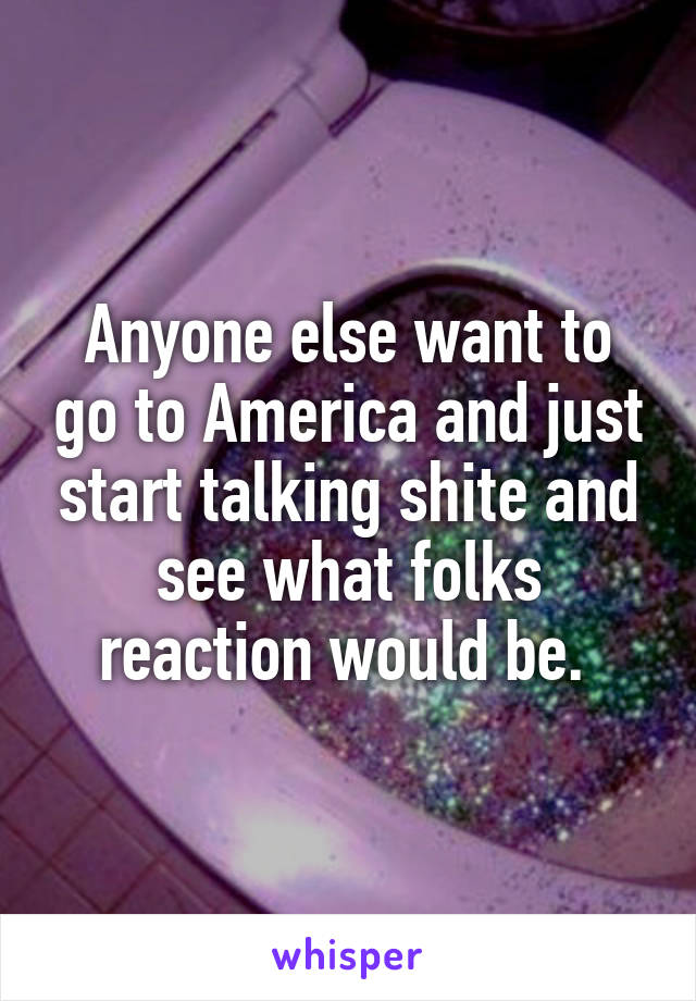 Anyone else want to go to America and just start talking shite and see what folks reaction would be. 