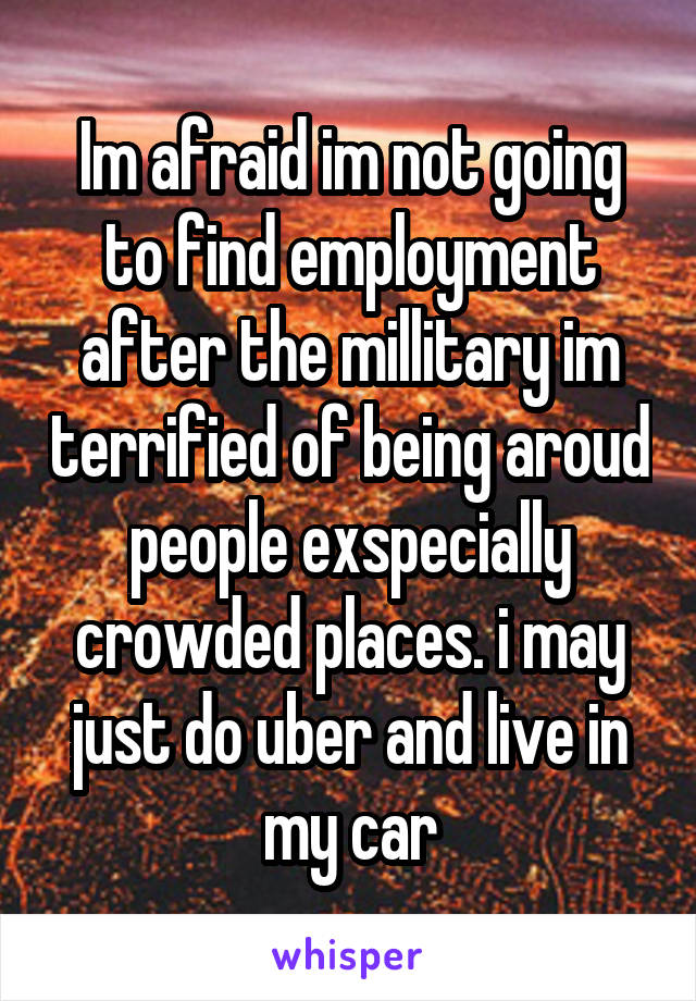 Im afraid im not going to find employment after the millitary im terrified of being aroud people exspecially crowded places. i may just do uber and live in my car