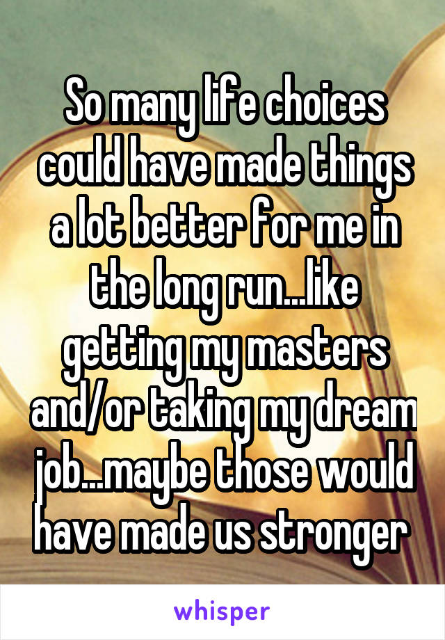 So many life choices could have made things a lot better for me in the long run...like getting my masters and/or taking my dream job...maybe those would have made us stronger 