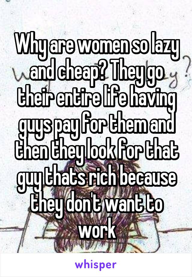 Why are women so lazy and cheap? They go their entire life having guys pay for them and then they look for that guy thats rich because they don't want to work