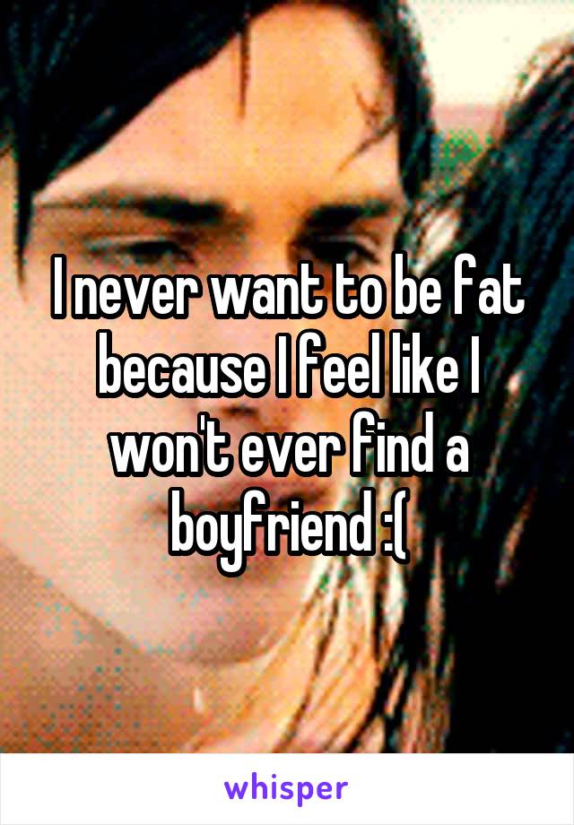 I never want to be fat because I feel like I won't ever find a boyfriend :(
