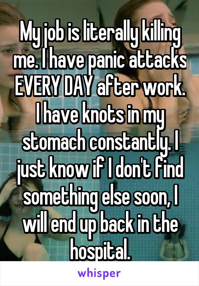 My job is literally killing me. I have panic attacks EVERY DAY after work. I have knots in my stomach constantly. I just know if I don't find something else soon, I will end up back in the hospital.