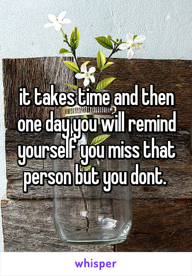 it takes time and then one day you will remind yourself you miss that person but you dont. 