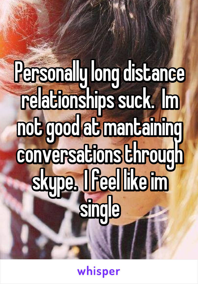Personally long distance relationships suck.  Im not good at mantaining conversations through skype.  I feel like im single