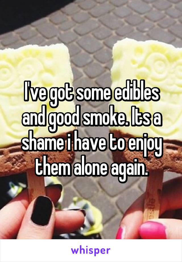 I've got some edibles and good smoke. Its a shame i have to enjoy them alone again.