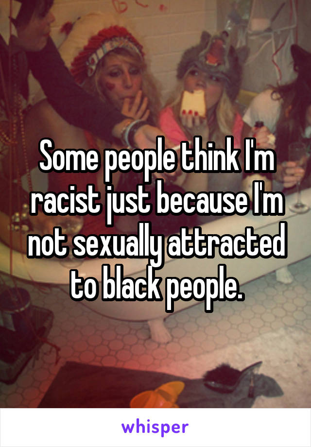 Some people think I'm racist just because I'm not sexually attracted to black people.