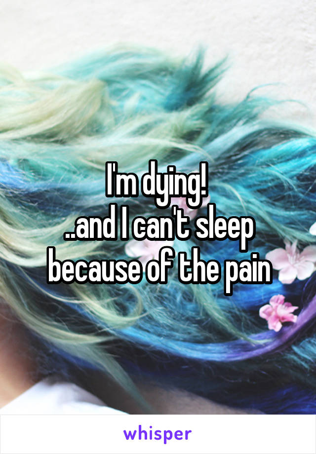 I'm dying! 
..and I can't sleep because of the pain