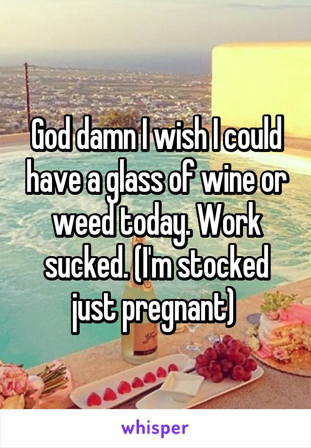 God damn I wish I could have a glass of wine or weed today. Work sucked. (I'm stocked just pregnant) 