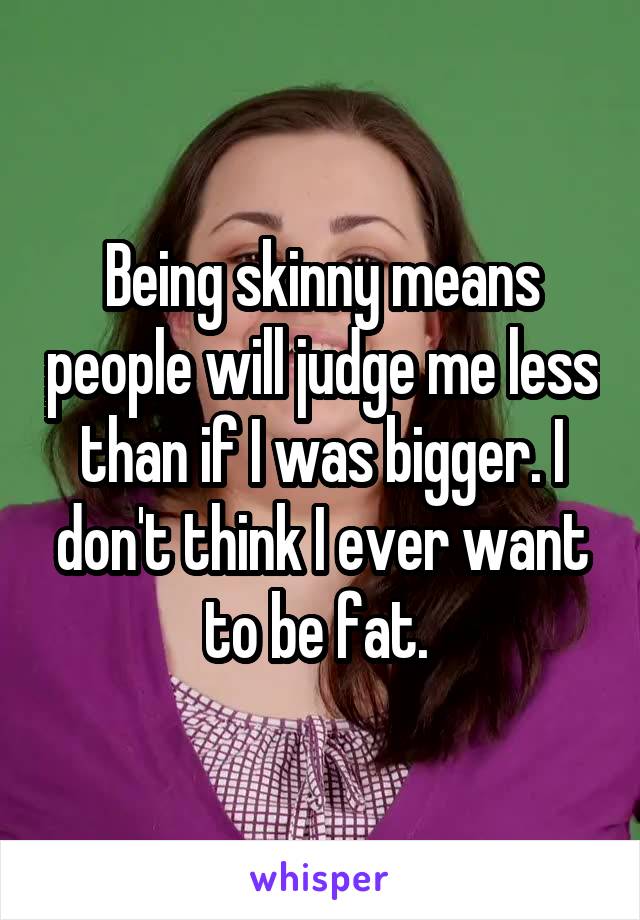 Being skinny means people will judge me less than if I was bigger. I don't think I ever want to be fat. 