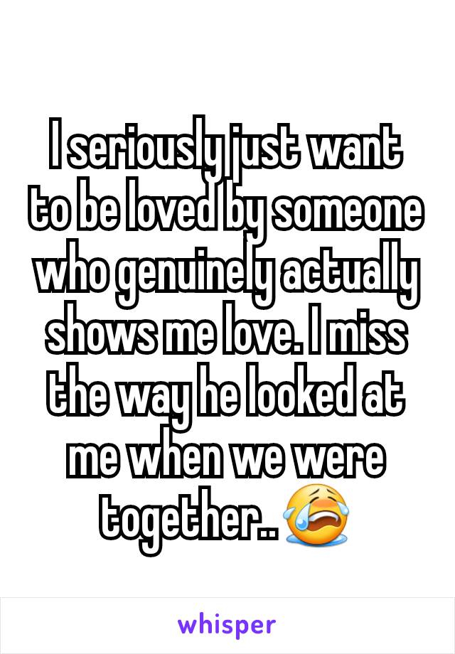 I seriously just want to be loved by someone who genuinely actually shows me love. I miss the way he looked at me when we were together..😭