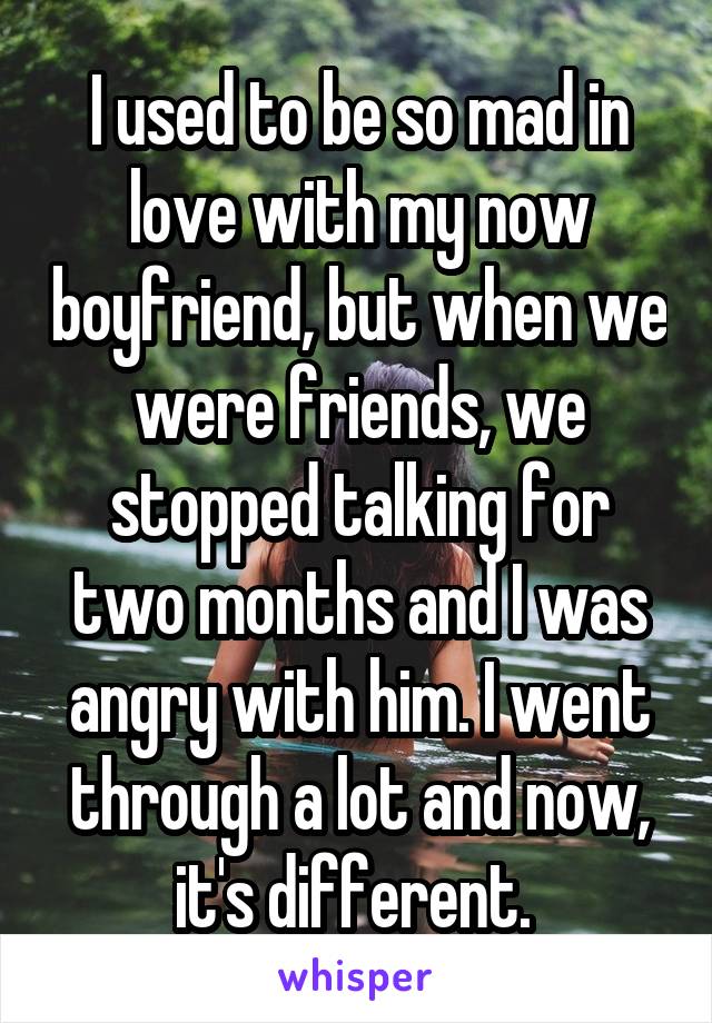 I used to be so mad in love with my now boyfriend, but when we were friends, we stopped talking for two months and I was angry with him. I went through a lot and now, it's different. 