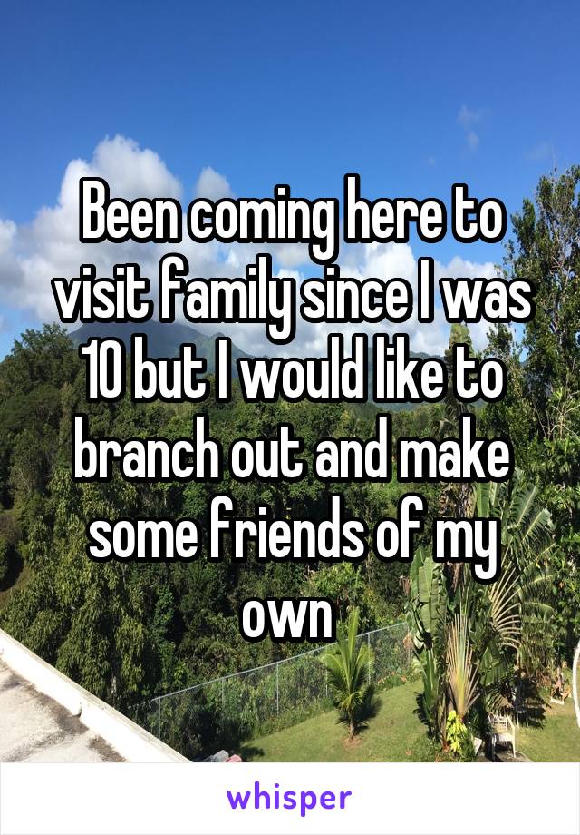 Been coming here to visit family since I was 10 but I would like to branch out and make some friends of my own 