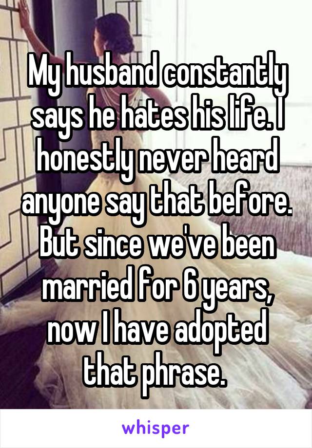 My husband constantly says he hates his life. I honestly never heard anyone say that before. But since we've been married for 6 years, now I have adopted that phrase. 