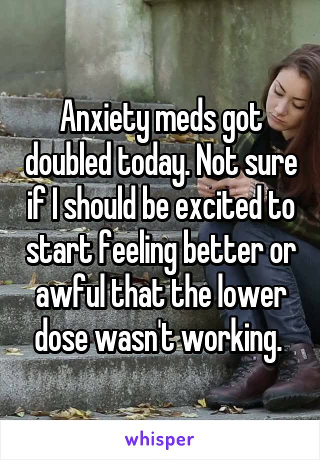 Anxiety meds got doubled today. Not sure if I should be excited to start feeling better or awful that the lower dose wasn't working. 