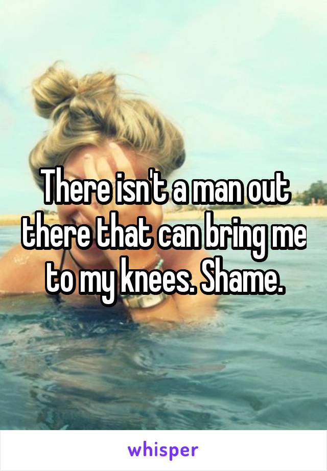 There isn't a man out there that can bring me to my knees. Shame.