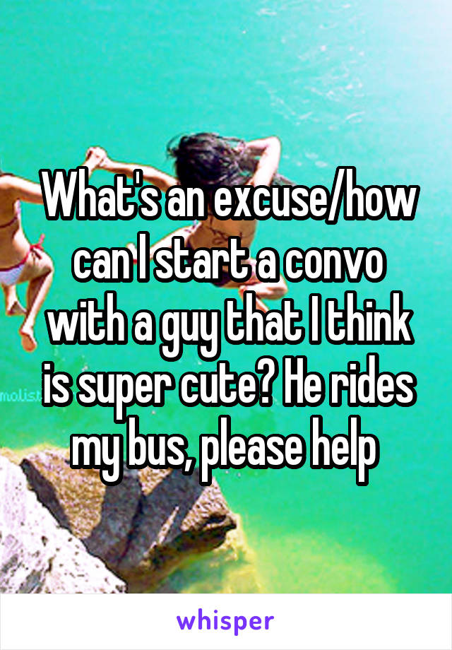 What's an excuse/how can I start a convo with a guy that I think is super cute? He rides my bus, please help 
