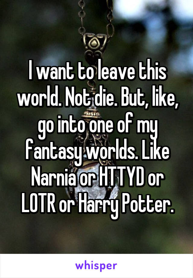 I want to leave this world. Not die. But, like, go into one of my fantasy worlds. Like Narnia or HTTYD or LOTR or Harry Potter.