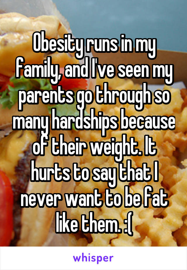 Obesity runs in my family, and I've seen my parents go through so many hardships because of their weight. It hurts to say that I never want to be fat like them. :(