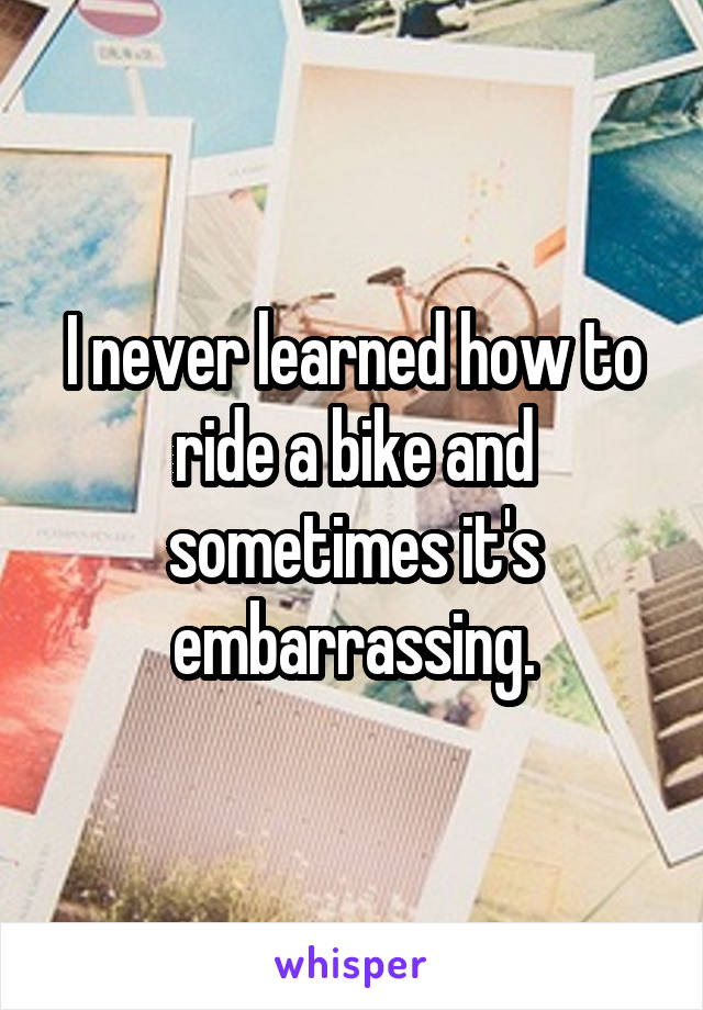 I never learned how to ride a bike and sometimes it's embarrassing.