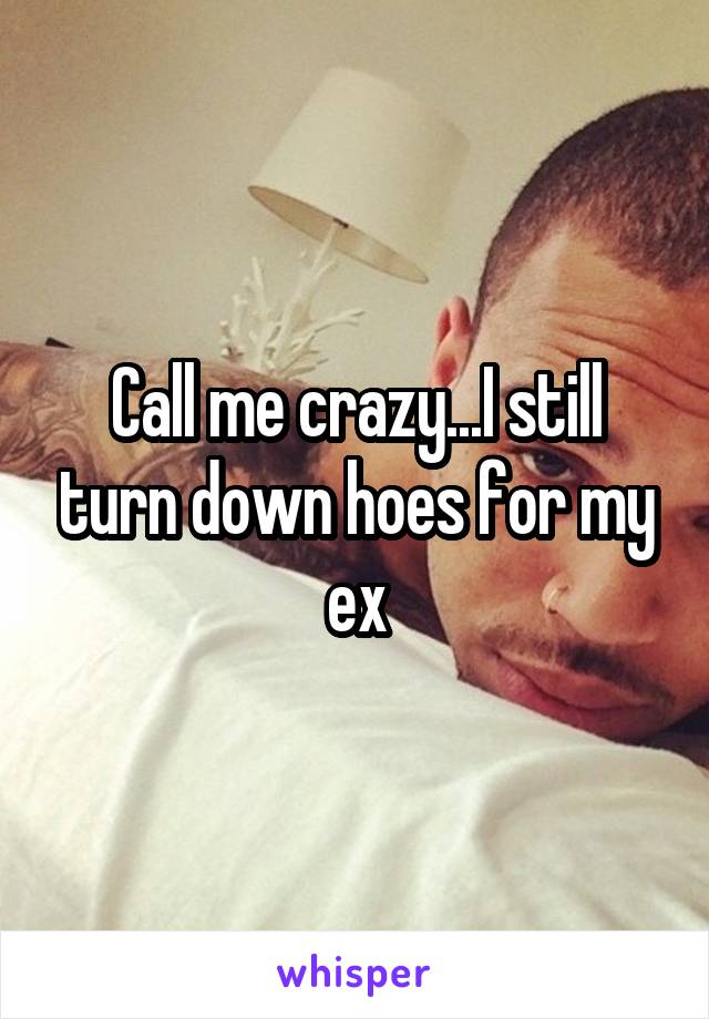 Call me crazy...I still turn down hoes for my ex