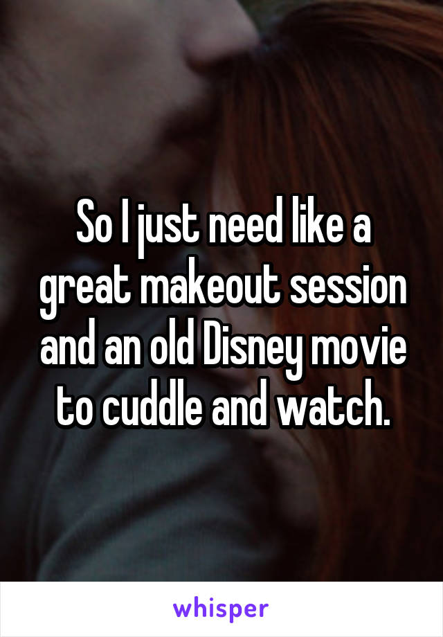 So I just need like a great makeout session and an old Disney movie to cuddle and watch.