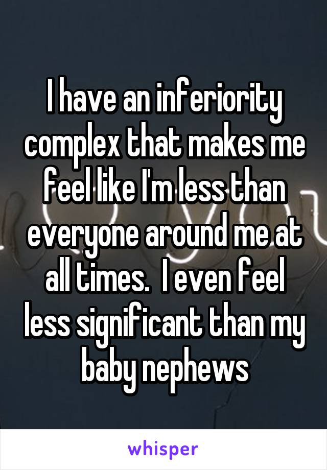 I have an inferiority complex that makes me feel like I'm less than everyone around me at all times.  I even feel less significant than my baby nephews